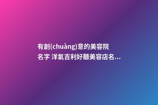 有創(chuàng)意的美容院名字 洋氣吉利好聽美容店名字,起名之家
